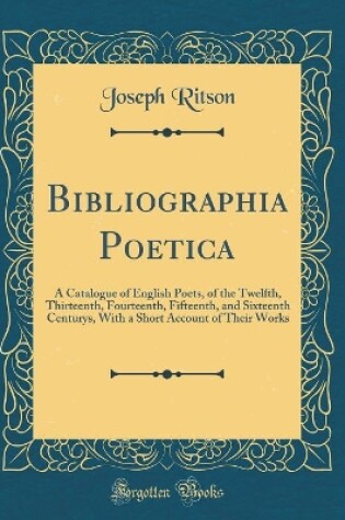 Cover of Bibliographia Poetica: A Catalogue of English Poets, of the Twelfth, Thirteenth, Fourteenth, Fifteenth, and Sixteenth Centurys, With a Short Account of Their Works (Classic Reprint)