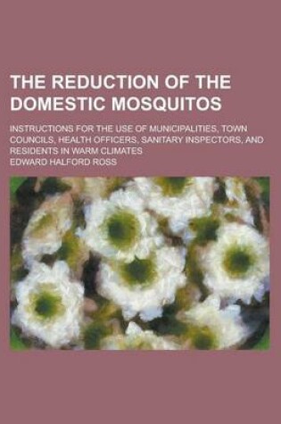 Cover of The Reduction of the Domestic Mosquitos; Instructions for the Use of Municipalities, Town Councils, Health Officers, Sanitary Inspectors, and Resident