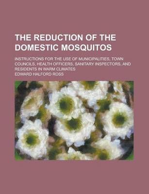 Book cover for The Reduction of the Domestic Mosquitos; Instructions for the Use of Municipalities, Town Councils, Health Officers, Sanitary Inspectors, and Resident