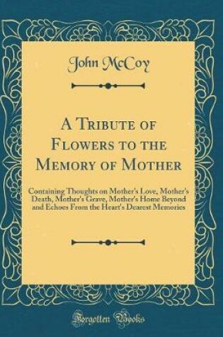 Cover of A Tribute of Flowers to the Memory of Mother: Containing Thoughts on Mother's Love, Mother's Death, Mother's Grave, Mother's Home Beyond and Echoes From the Heart's Dearest Memories (Classic Reprint)