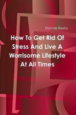 Cover of How To Get Rid Of Stress And Live A Worrisome Lifestyle At All Times