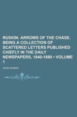 Cover of Ruskin (Volume 1); Arrows of the Chase. Being a Collection of Scattered Letters Published Chiefly in the Daily Newspapers, 1840-1880