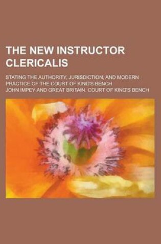 Cover of The New Instructor Clericalis; Stating the Authority, Jurisdiction, and Modern Practice of the Court of King's Bench