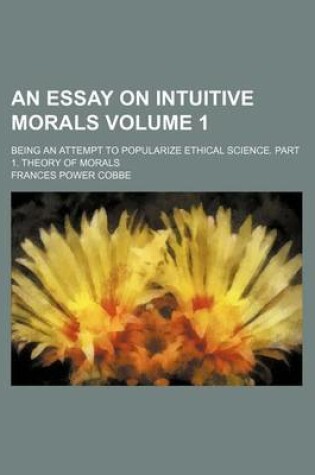 Cover of An Essay on Intuitive Morals Volume 1; Being an Attempt to Popularize Ethical Science. Part 1. Theory of Morals