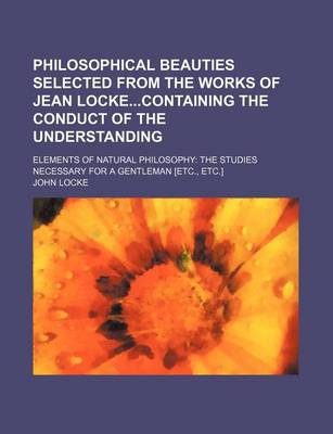 Book cover for Philosophical Beauties Selected from the Works of Jean Lockecontaining the Conduct of the Understanding; Elements of Natural Philosophy the Studies Necessary for a Gentleman [Etc., Etc.]