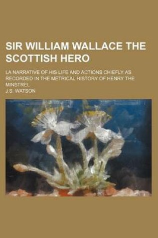 Cover of Sir William Wallace the Scottish Hero; La Narrative of His Life and Actions Chiefly as Recorded in the Metrical History of Henry the Minstrel