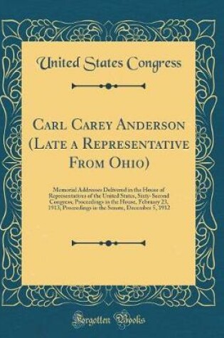 Cover of Carl Carey Anderson (Late a Representative From Ohio): Memorial Addresses Delivered in the House of Representatives of the United States, Sixty-Second Congress; Proceedings in the House, February 23, 1913; Proceedings in the Senate, December 5, 1912