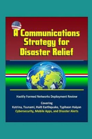 Cover of A Communications Strategy for Disaster Relief - Hastily Formed Networks Deployment Review - Covering Katrina, Tsunami, Haiti Earthquake, Typhoon Haiyan, Cybersecurity, Mobile Apps, and Disaster Alerts