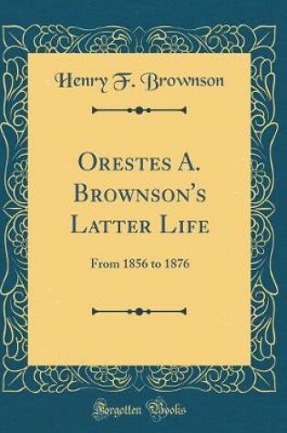 Cover of Orestes A. Brownson's Latter Life: From 1856 to 1876 (Classic Reprint)