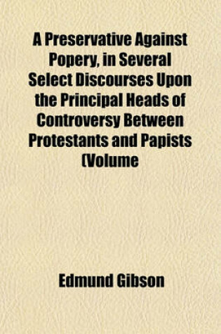 Cover of A Preservative Against Popery, in Several Select Discourses Upon the Principal Heads of Controversy Between Protestants and Papists (Volume 15); Being Written and Published by the Most Eminent Divines of the Church of England, Chiefly in the Reign of Kin