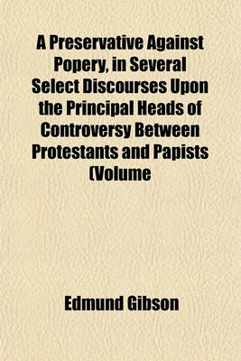 Book cover for A Preservative Against Popery, in Several Select Discourses Upon the Principal Heads of Controversy Between Protestants and Papists (Volume 15); Being Written and Published by the Most Eminent Divines of the Church of England, Chiefly in the Reign of Kin