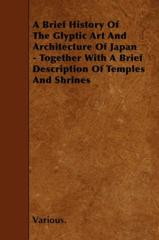 Cover of A Brief History Of The Glyptic Art And Architecture Of Japan - Together With A Brief Description Of Temples And Shrines