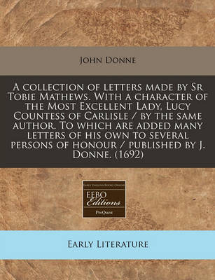 Book cover for A Collection of Letters Made by Sr Tobie Mathews. with a Character of the Most Excellent Lady, Lucy Countess of Carlisle / By the Same Author. to Which Are Added Many Letters of His Own to Several Persons of Honour / Published by J. Donne. (1692)