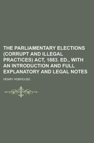 Cover of The Parliamentary Elections (Corrupt and Illegal Practices) ACT, 1883. Ed., with an Introduction and Full Explanatory and Legal Notes