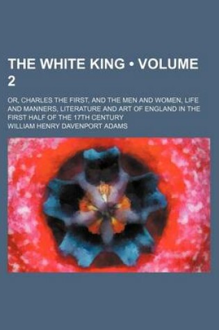 Cover of The White King (Volume 2); Or, Charles the First, and the Men and Women, Life and Manners, Literature and Art of England in the First Half of the 17th Century
