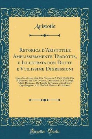 Cover of Retorica d'Aristotile Amplissimamente Tradotta, E Illustrata Con Dotte E Vtilissime Digressioni