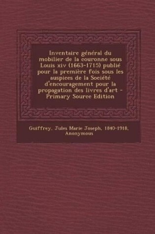 Cover of Inventaire General Du Mobilier de La Couronne Sous Louis XIV (1663-1715) Publie Pour La Premiere Fois Sous Les Auspices de La Societe D'Encouragement Pour La Propagation Des Livres D'Art - Primary Source Edition