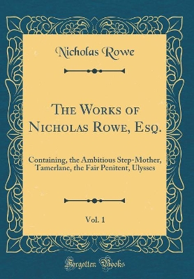 Book cover for The Works of Nicholas Rowe, Esq., Vol. 1: Containing, the Ambitious Step-Mother, Tamerlane, the Fair Penitent, Ulysses (Classic Reprint)