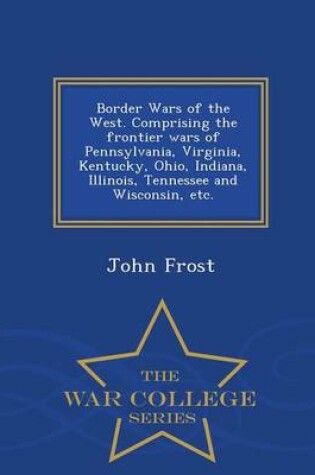 Cover of Border Wars of the West. Comprising the Frontier Wars of Pennsylvania, Virginia, Kentucky, Ohio, Indiana, Illinois, Tennessee and Wisconsin, Etc. - War College Series