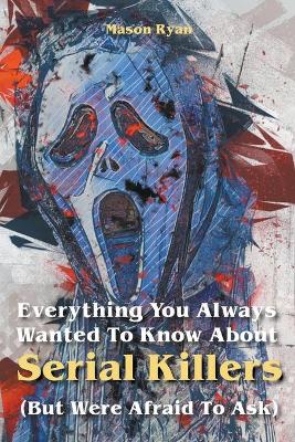 Cover of Everything You Always Wanted To Know About Serial Killers (But Were Afraid To Ask)