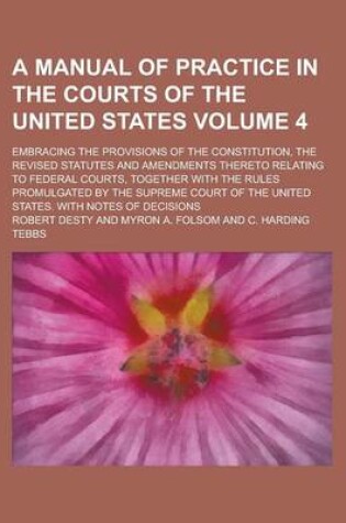 Cover of A Manual of Practice in the Courts of the United States; Embracing the Provisions of the Constitution, the Revised Statutes and Amendments Thereto Relating to Federal Courts, Together with the Rules Promulgated by the Supreme Volume 4