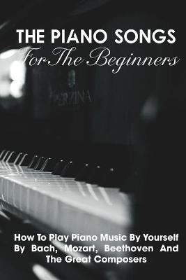 Book cover for The Piano Songs For The Beginners How To Play Piano Music By Yourself By Bach, Mozart, Beethoven And The Great Composers