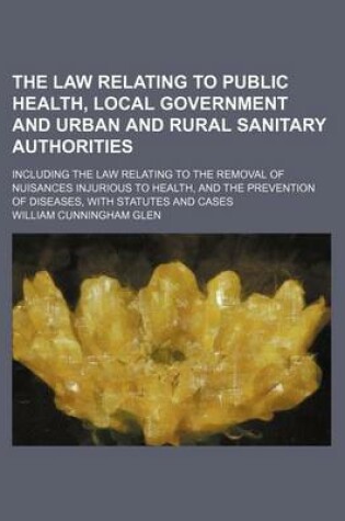 Cover of The Law Relating to Public Health, Local Government and Urban and Rural Sanitary Authorities; Including the Law Relating to the Removal of Nuisances Injurious to Health, and the Prevention of Diseases, with Statutes and Cases