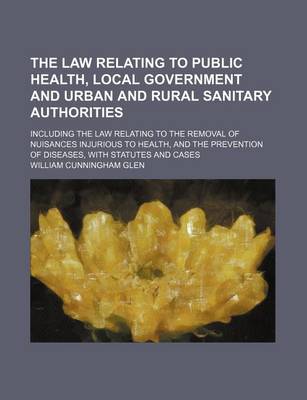 Book cover for The Law Relating to Public Health, Local Government and Urban and Rural Sanitary Authorities; Including the Law Relating to the Removal of Nuisances Injurious to Health, and the Prevention of Diseases, with Statutes and Cases