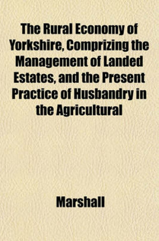 Cover of The Rural Economy of Yorkshire, Comprizing the Management of Landed Estates, and the Present Practice of Husbandry in the Agricultural