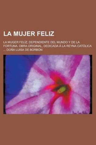 Cover of La Mujer Feliz; La Muger Feliz, Dependiente del Mundo y de La Fortuna. Obra Original, Dedicada a la Reyna Catolica ... Dona Luisa de Borbon