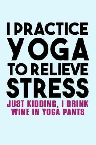 Cover of I Practice Yoga to Relieve Stress Just Kidding I Drink Wine in Yoga Pants