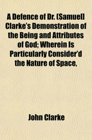 Cover of A Defence of Dr. (Samuel] Clarke's Demonstration of the Being and Attributes of God; Wherein Is Particularly Consider'd the Nature of Space,