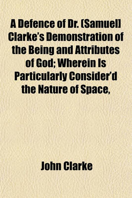 Book cover for A Defence of Dr. (Samuel] Clarke's Demonstration of the Being and Attributes of God; Wherein Is Particularly Consider'd the Nature of Space,