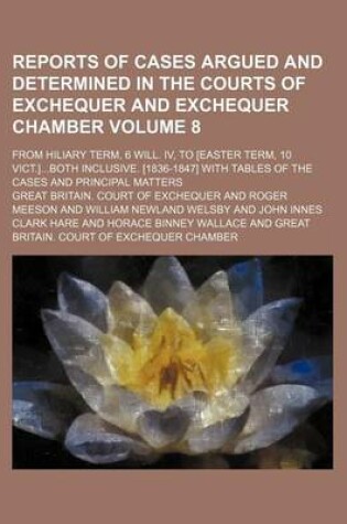 Cover of Reports of Cases Argued and Determined in the Courts of Exchequer and Exchequer Chamber Volume 8; From Hiliary Term, 6 Will. IV, to [Easter Term, 10 Vict.]Both Inclusive. [1836-1847] with Tables of the Cases and Principal Matters