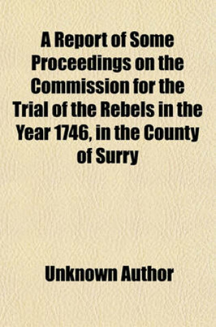 Cover of A Report of Some Proceedings on the Commission for the Trial of the Rebels in the Year 1746, in the County of Surry; And of Other Crown Cases to Whi