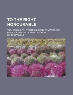 Book cover for To the Right Honourable; The Lord Fairfax and His Councell of Warre the Humble Addresse of Hnery Hammond