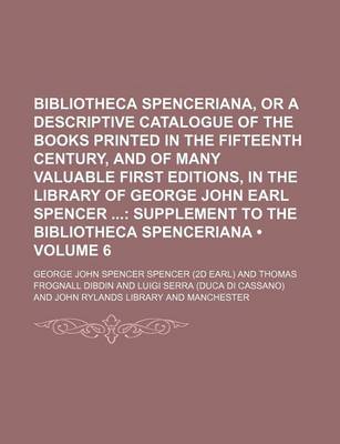 Book cover for Bibliotheca Spenceriana, or a Descriptive Catalogue of the Books Printed in the Fifteenth Century, and of Many Valuable First Editions, in the Library of George John Earl Spencer (Volume 6); Supplement to the Bibliotheca Spenceriana