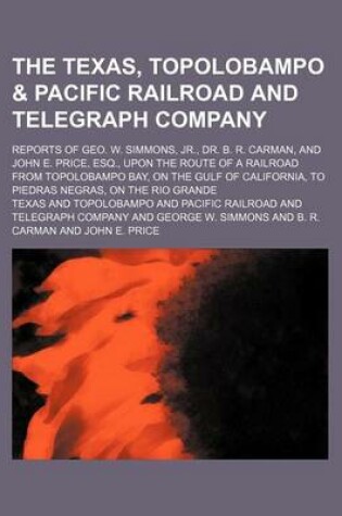 Cover of The Texas, Topolobampo & Pacific Railroad and Telegraph Company; Reports of Geo. W. Simmons, Jr., Dr. B. R. Carman, and John E. Price, Esq., Upon the Route of a Railroad from Topolobampo Bay, on the Gulf of California, to Piedras Negras, on the Rio Grande