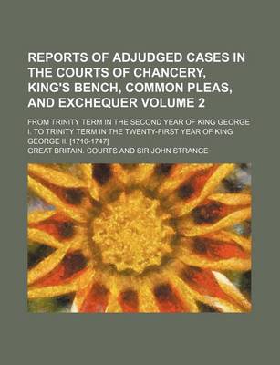 Book cover for Reports of Adjudged Cases in the Courts of Chancery, King's Bench, Common Pleas, and Exchequer Volume 2; From Trinity Term in the Second Year of King George I. to Trinity Term in the Twenty-First Year of King George II. [1716-1747]