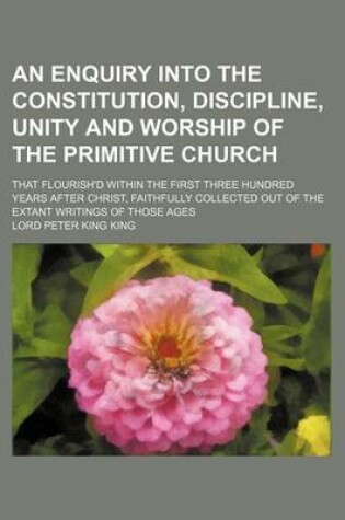 Cover of An Enquiry Into the Constitution, Discipline, Unity and Worship of the Primitive Church; That Flourish'd Within the First Three Hundred Years After Christ, Faithfully Collected Out of the Extant Writings of Those Ages