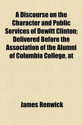 Book cover for A Discourse on the Character and Public Services of DeWitt Clinton; Delivered Before the Association of the Alumni of Columbia College, at