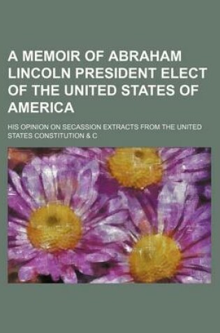 Cover of A Memoir of Abraham Lincoln President Elect of the United States of America; His Opinion on Secassion Extracts from the United States Constitution & C