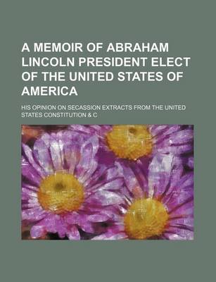 Book cover for A Memoir of Abraham Lincoln President Elect of the United States of America; His Opinion on Secassion Extracts from the United States Constitution & C