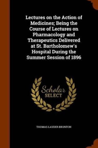 Cover of Lectures on the Action of Medicines; Being the Course of Lectures on Pharmacology and Therapeutics Delivered at St. Bartholomew's Hospital During the Summer Session of 1896