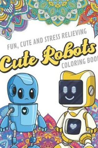 Cover of Fun Cute And Stress Relieving Cute Robots Coloring Book