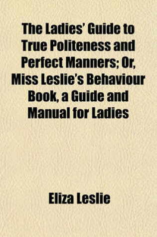 Cover of The Ladies' Guide to True Politeness and Perfect Manners; Or, Miss Leslie's Behaviour Book, a Guide and Manual for Ladies