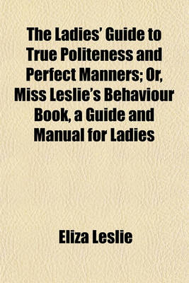 Book cover for The Ladies' Guide to True Politeness and Perfect Manners; Or, Miss Leslie's Behaviour Book, a Guide and Manual for Ladies