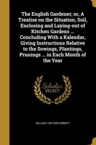 Cover of The English Gardener; Or, a Treatise on the Situation, Soil, Enclosing and Laying-Out of Kitchen Gardens ... Concluding with a Kalendar, Giving Instructions Relative to the Sowings, Plantings, Prunings ... in Each Month of the Year