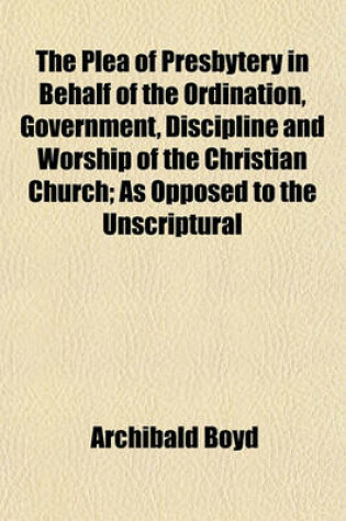 Cover of The Plea of Presbytery in Behalf of the Ordination, Government, Discipline and Worship of the Christian Church; As Opposed to the Unscriptural