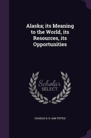 Cover of Alaska; Its Meaning to the World, Its Resources, Its Opportunities